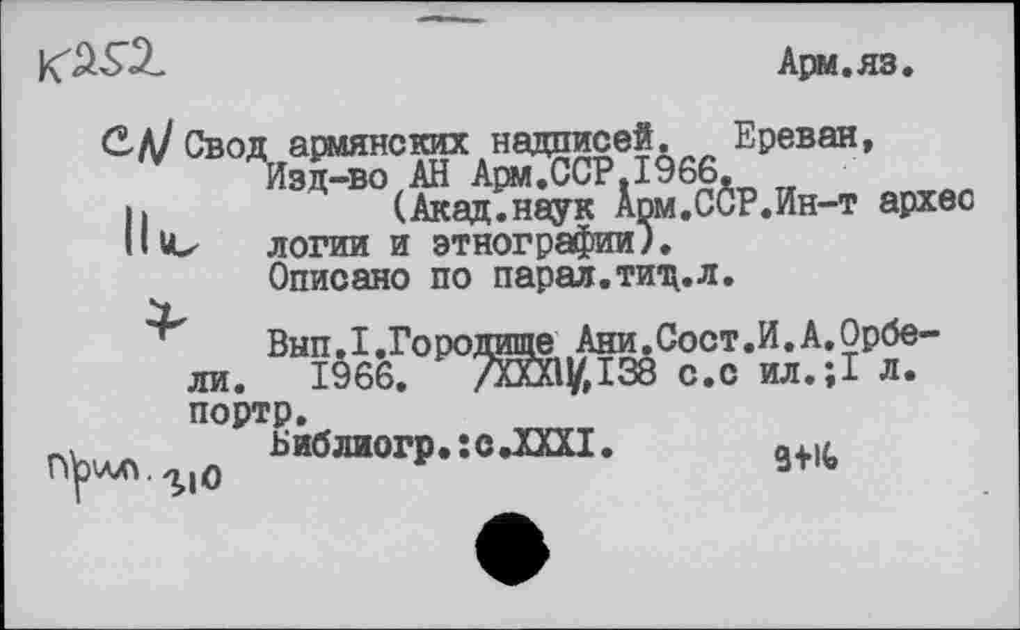 ﻿
Арм.яз.
С Л? Свод армянских надписей. Ереван, Изд-во АН Ари,ССР.1966.
і.	(Акад.наук Арм.ССР.Ин-т архес
Hitz логии и этнографии).
Описано по парал.тищ.л.
Внп.1.Городище Ани.Сост.И.А.Орбе-ли. 1966, 7ЙЙіу,І38 с,с ил.;1 л, портр.
Библиогр. : с .XXXI
г»^.г10 у
